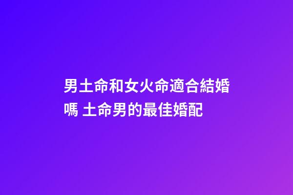 男土命和女火命適合結婚嗎 土命男的最佳婚配